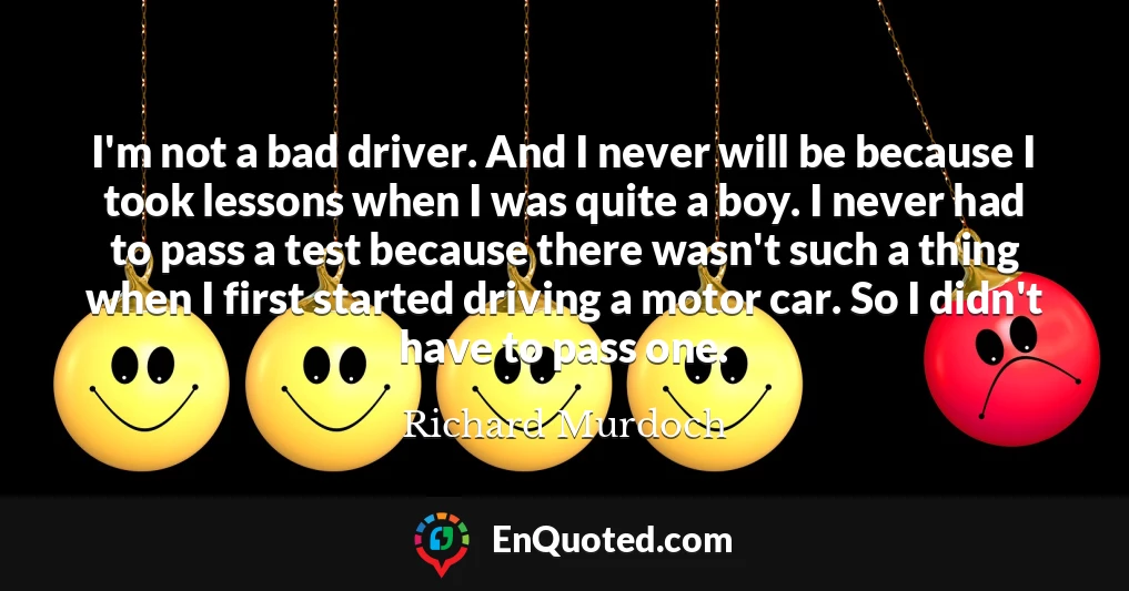 I'm not a bad driver. And I never will be because I took lessons when I was quite a boy. I never had to pass a test because there wasn't such a thing when I first started driving a motor car. So I didn't have to pass one.