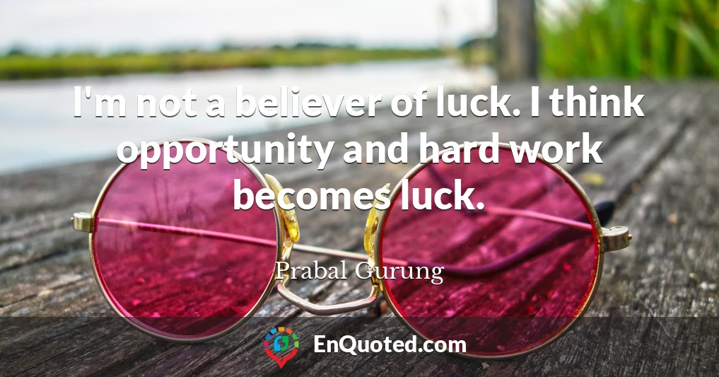 I'm not a believer of luck. I think opportunity and hard work becomes luck.