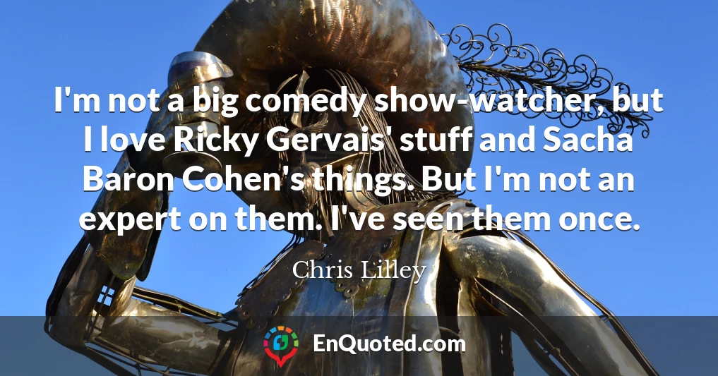 I'm not a big comedy show-watcher, but I love Ricky Gervais' stuff and Sacha Baron Cohen's things. But I'm not an expert on them. I've seen them once.