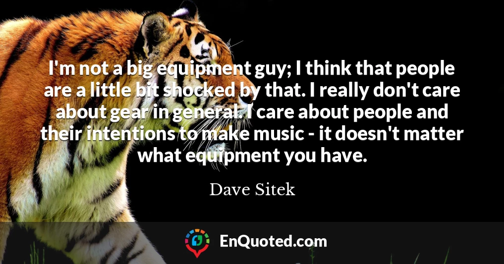 I'm not a big equipment guy; I think that people are a little bit shocked by that. I really don't care about gear in general. I care about people and their intentions to make music - it doesn't matter what equipment you have.