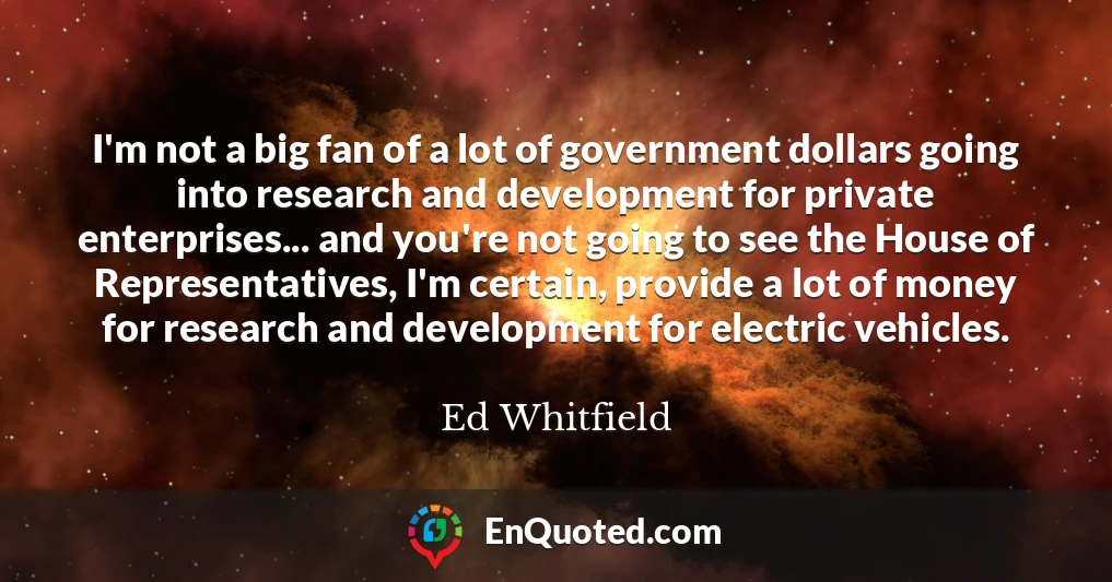 I'm not a big fan of a lot of government dollars going into research and development for private enterprises... and you're not going to see the House of Representatives, I'm certain, provide a lot of money for research and development for electric vehicles.