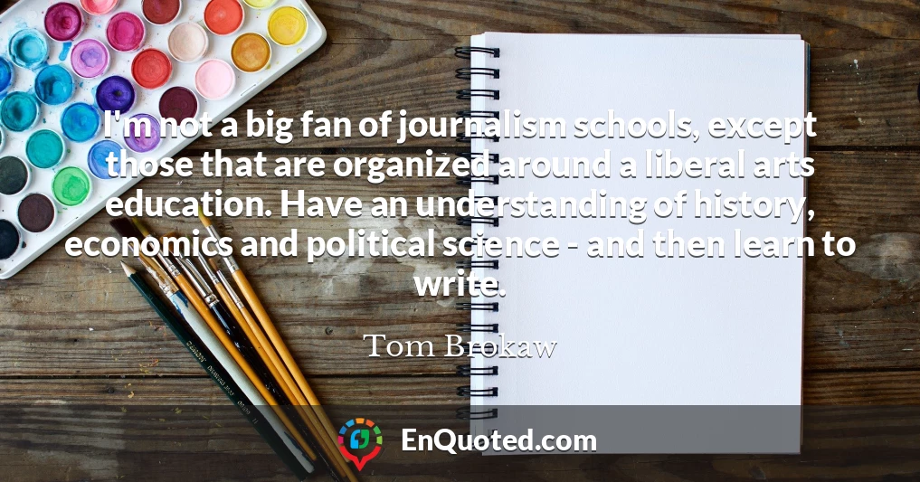 I'm not a big fan of journalism schools, except those that are organized around a liberal arts education. Have an understanding of history, economics and political science - and then learn to write.