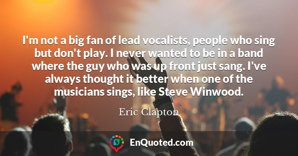 I'm not a big fan of lead vocalists, people who sing but don't play. I never wanted to be in a band where the guy who was up front just sang. I've always thought it better when one of the musicians sings, like Steve Winwood.