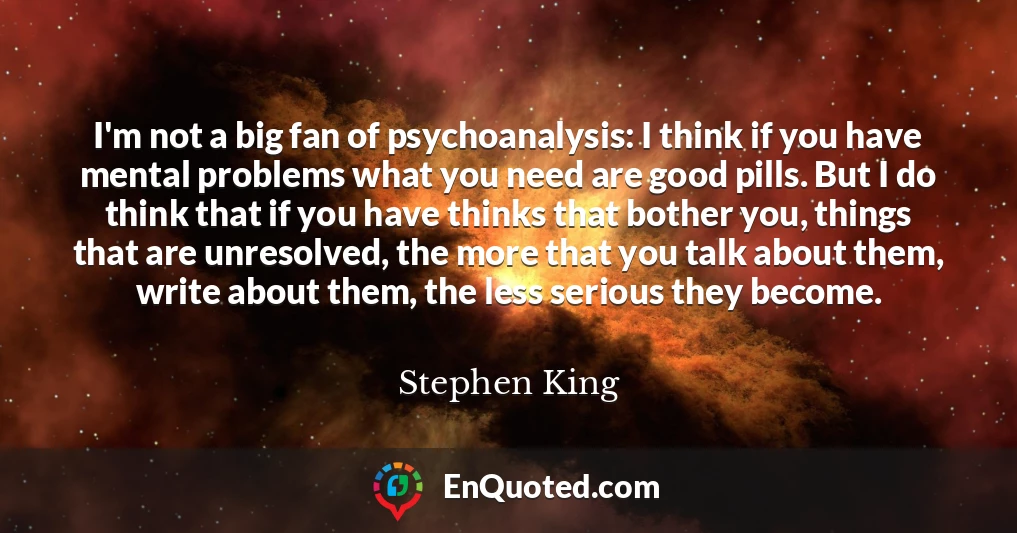 I'm not a big fan of psychoanalysis: I think if you have mental problems what you need are good pills. But I do think that if you have thinks that bother you, things that are unresolved, the more that you talk about them, write about them, the less serious they become.