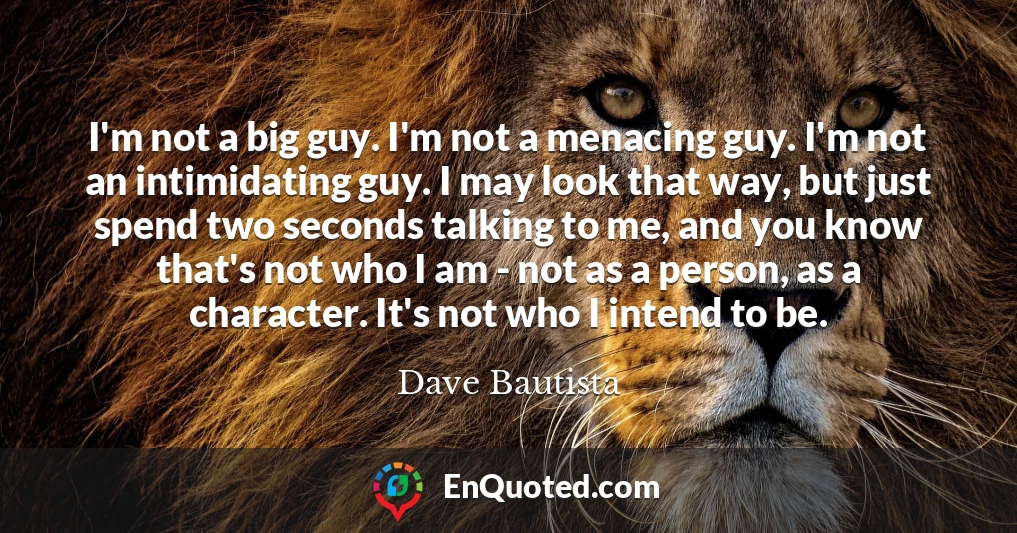 I'm not a big guy. I'm not a menacing guy. I'm not an intimidating guy. I may look that way, but just spend two seconds talking to me, and you know that's not who I am - not as a person, as a character. It's not who I intend to be.