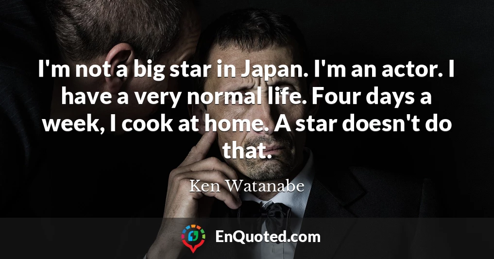 I'm not a big star in Japan. I'm an actor. I have a very normal life. Four days a week, I cook at home. A star doesn't do that.