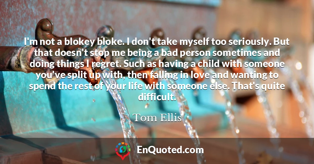 I'm not a blokey bloke. I don't take myself too seriously. But that doesn't stop me being a bad person sometimes and doing things I regret. Such as having a child with someone you've split up with, then falling in love and wanting to spend the rest of your life with someone else. That's quite difficult.