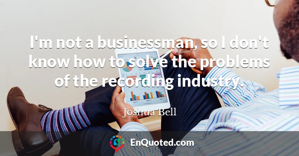 I'm not a businessman, so I don't know how to solve the problems of the recording industry.