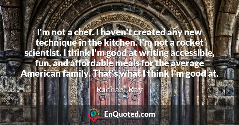I'm not a chef. I haven't created any new technique in the kitchen. I'm not a rocket scientist. I think I'm good at writing accessible, fun, and affordable meals for the average American family. That's what I think I'm good at.