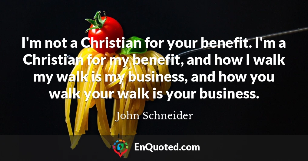 I'm not a Christian for your benefit. I'm a Christian for my benefit, and how I walk my walk is my business, and how you walk your walk is your business.