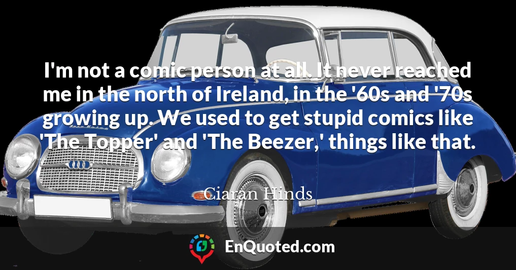 I'm not a comic person at all. It never reached me in the north of Ireland, in the '60s and '70s growing up. We used to get stupid comics like 'The Topper' and 'The Beezer,' things like that.