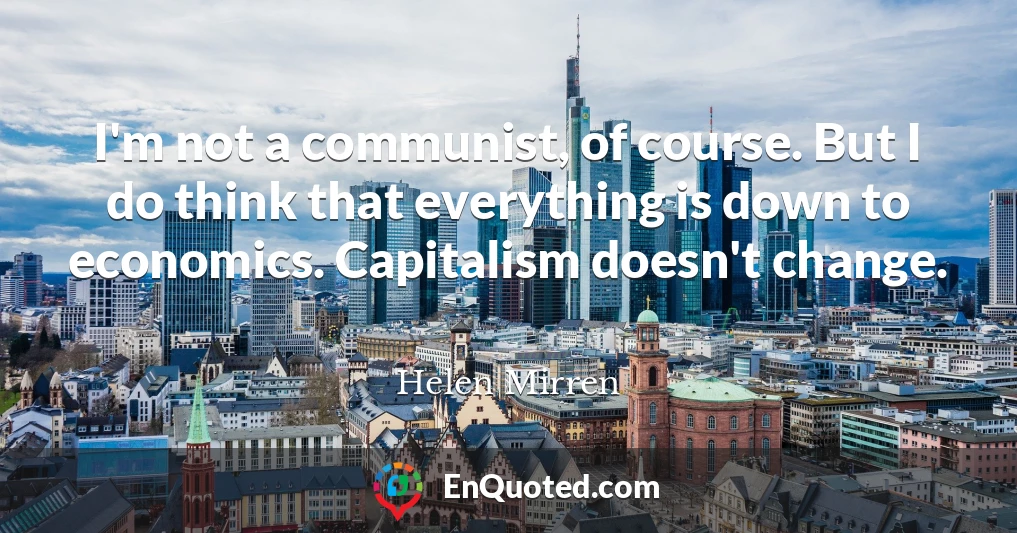 I'm not a communist, of course. But I do think that everything is down to economics. Capitalism doesn't change.