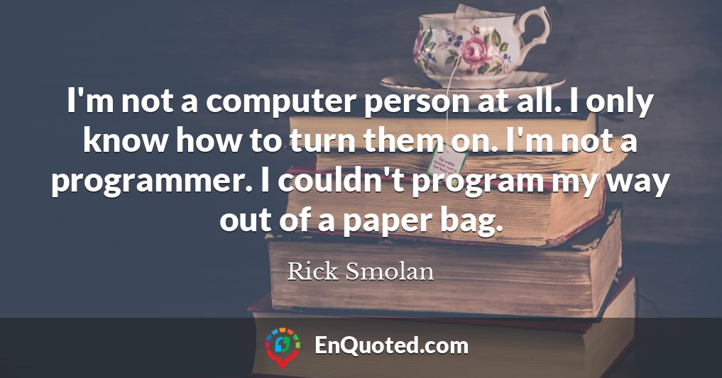 I'm not a computer person at all. I only know how to turn them on. I'm not a programmer. I couldn't program my way out of a paper bag.