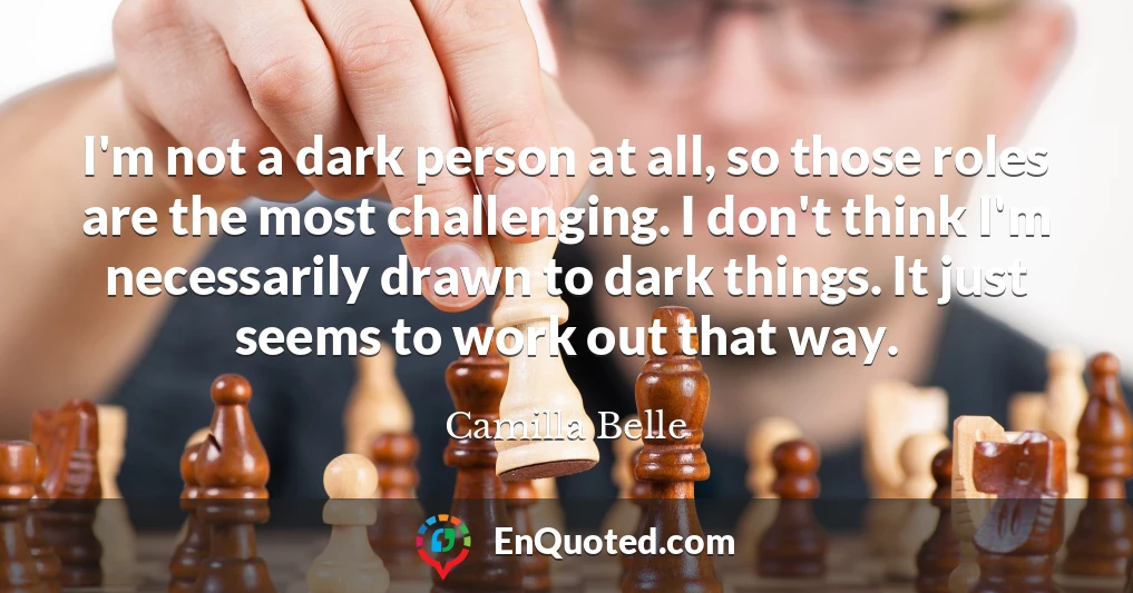 I'm not a dark person at all, so those roles are the most challenging. I don't think I'm necessarily drawn to dark things. It just seems to work out that way.