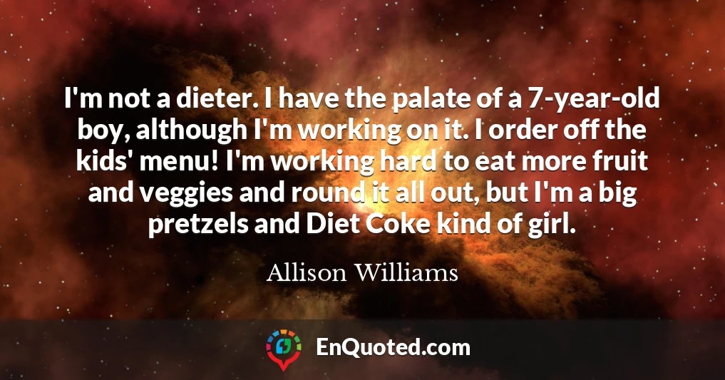 I'm not a dieter. I have the palate of a 7-year-old boy, although I'm working on it. I order off the kids' menu! I'm working hard to eat more fruit and veggies and round it all out, but I'm a big pretzels and Diet Coke kind of girl.