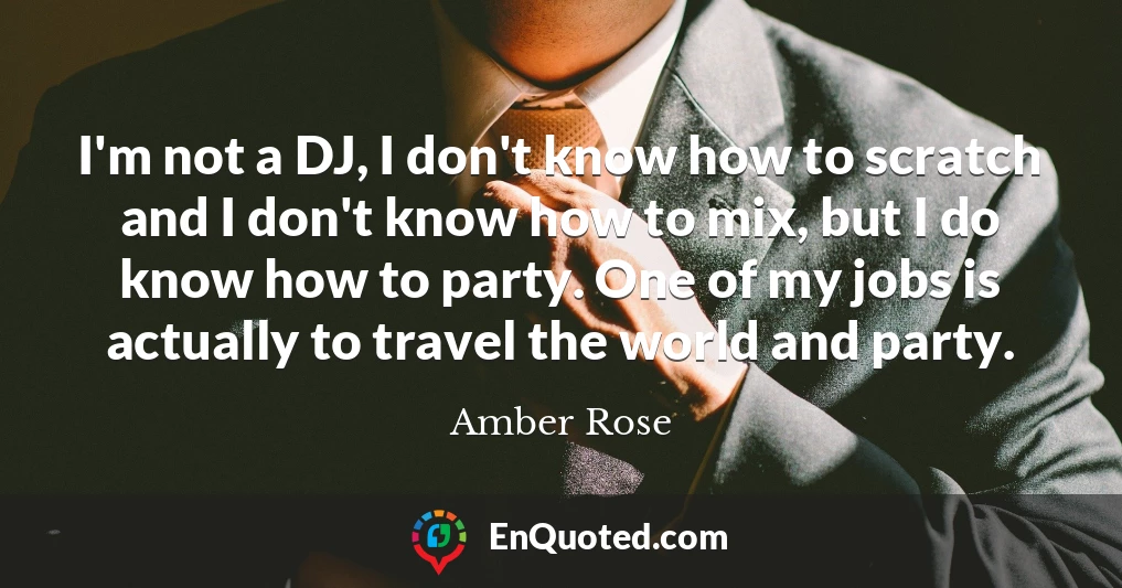 I'm not a DJ, I don't know how to scratch and I don't know how to mix, but I do know how to party. One of my jobs is actually to travel the world and party.