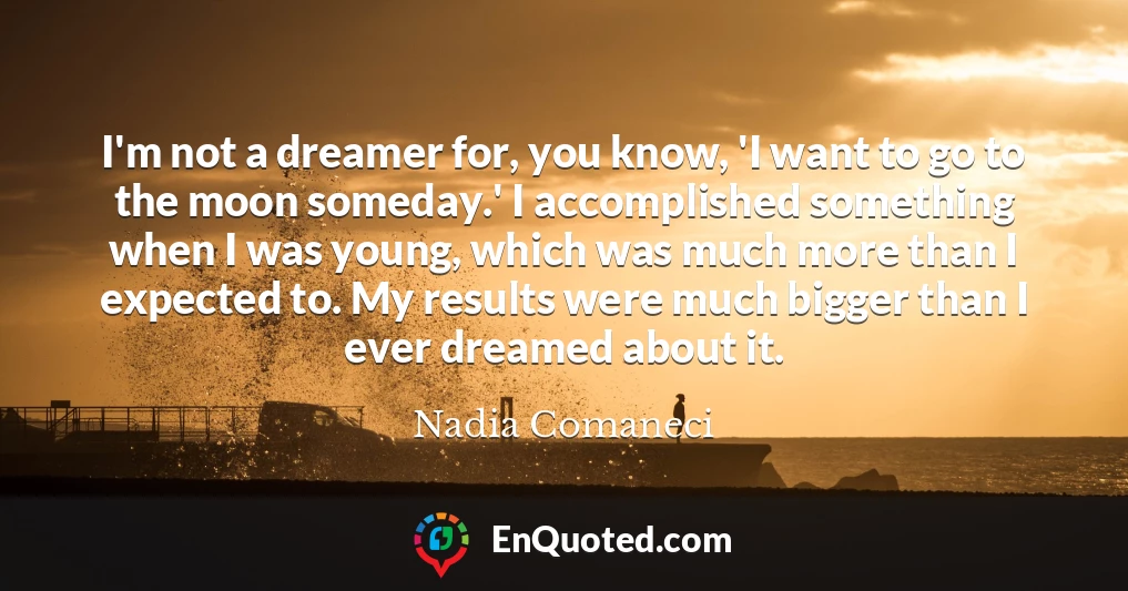 I'm not a dreamer for, you know, 'I want to go to the moon someday.' I accomplished something when I was young, which was much more than I expected to. My results were much bigger than I ever dreamed about it.