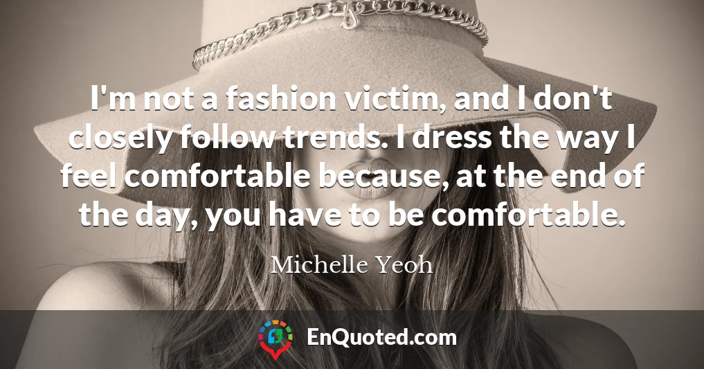 I'm not a fashion victim, and I don't closely follow trends. I dress the way I feel comfortable because, at the end of the day, you have to be comfortable.