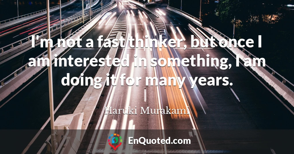 I'm not a fast thinker, but once I am interested in something, I am doing it for many years.