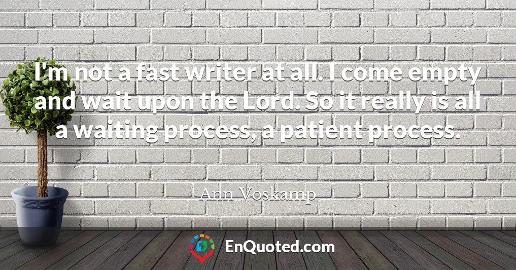I'm not a fast writer at all. I come empty and wait upon the Lord. So it really is all a waiting process, a patient process.