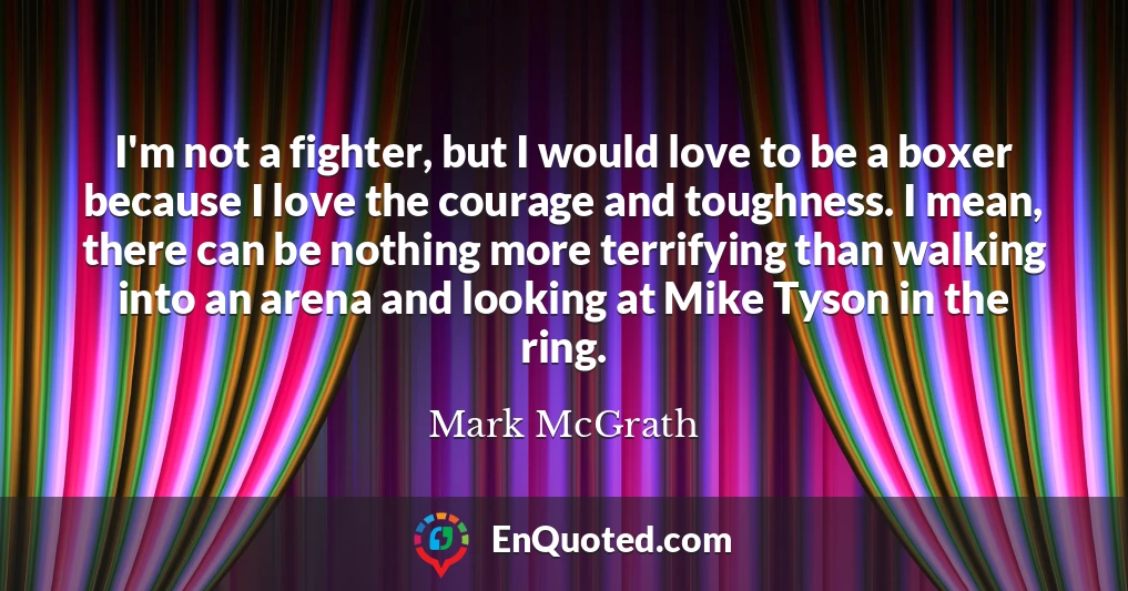 I'm not a fighter, but I would love to be a boxer because I love the courage and toughness. I mean, there can be nothing more terrifying than walking into an arena and looking at Mike Tyson in the ring.