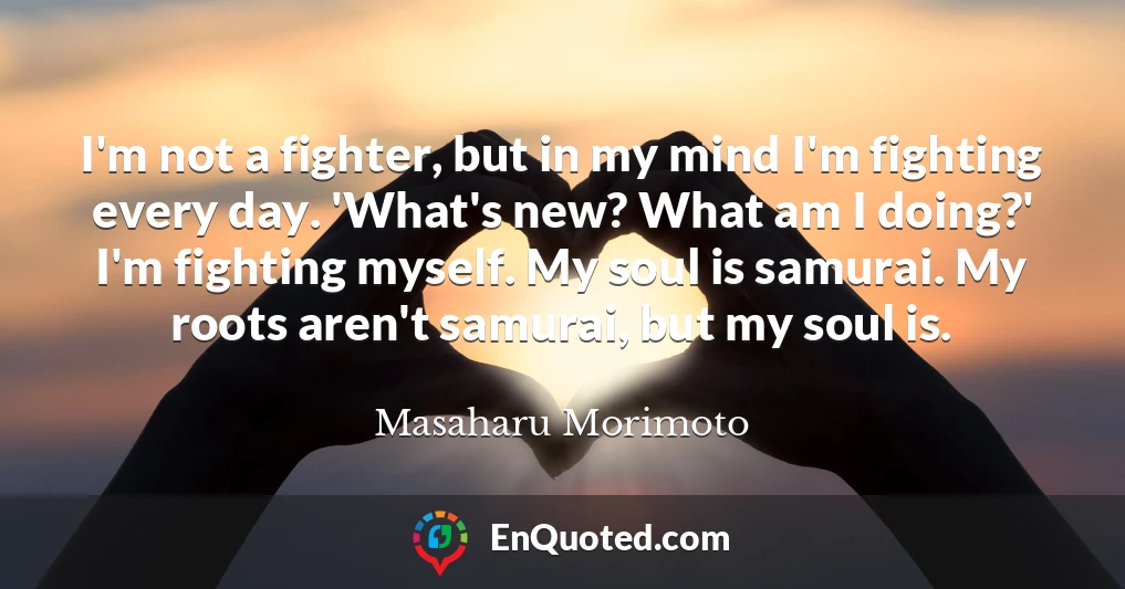 I'm not a fighter, but in my mind I'm fighting every day. 'What's new? What am I doing?' I'm fighting myself. My soul is samurai. My roots aren't samurai, but my soul is.