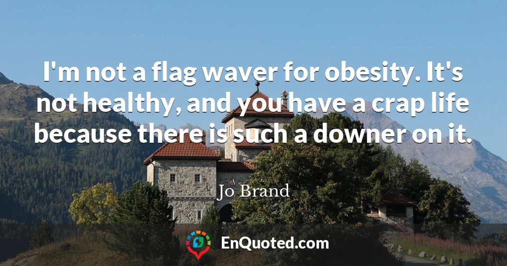 I'm not a flag waver for obesity. It's not healthy, and you have a crap life because there is such a downer on it.