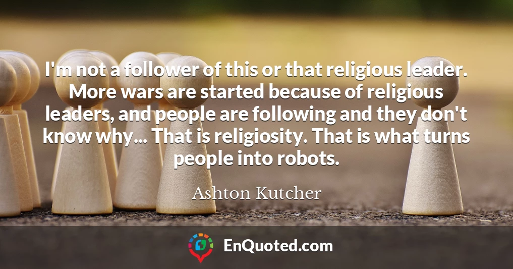 I'm not a follower of this or that religious leader. More wars are started because of religious leaders, and people are following and they don't know why... That is religiosity. That is what turns people into robots.