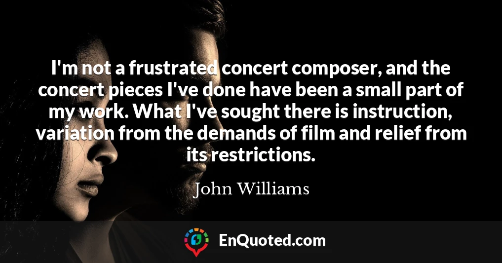 I'm not a frustrated concert composer, and the concert pieces I've done have been a small part of my work. What I've sought there is instruction, variation from the demands of film and relief from its restrictions.