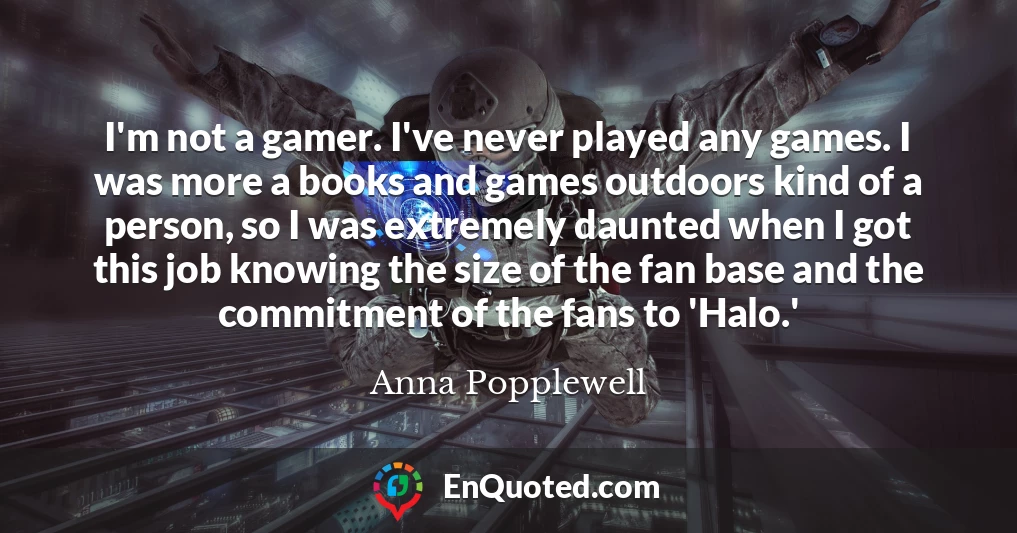I'm not a gamer. I've never played any games. I was more a books and games outdoors kind of a person, so I was extremely daunted when I got this job knowing the size of the fan base and the commitment of the fans to 'Halo.'