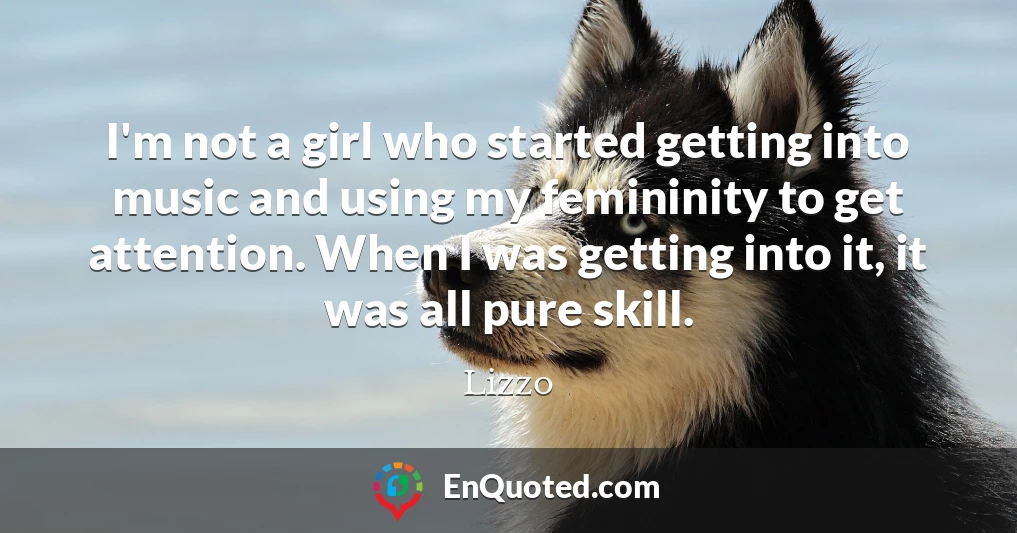 I'm not a girl who started getting into music and using my femininity to get attention. When I was getting into it, it was all pure skill.