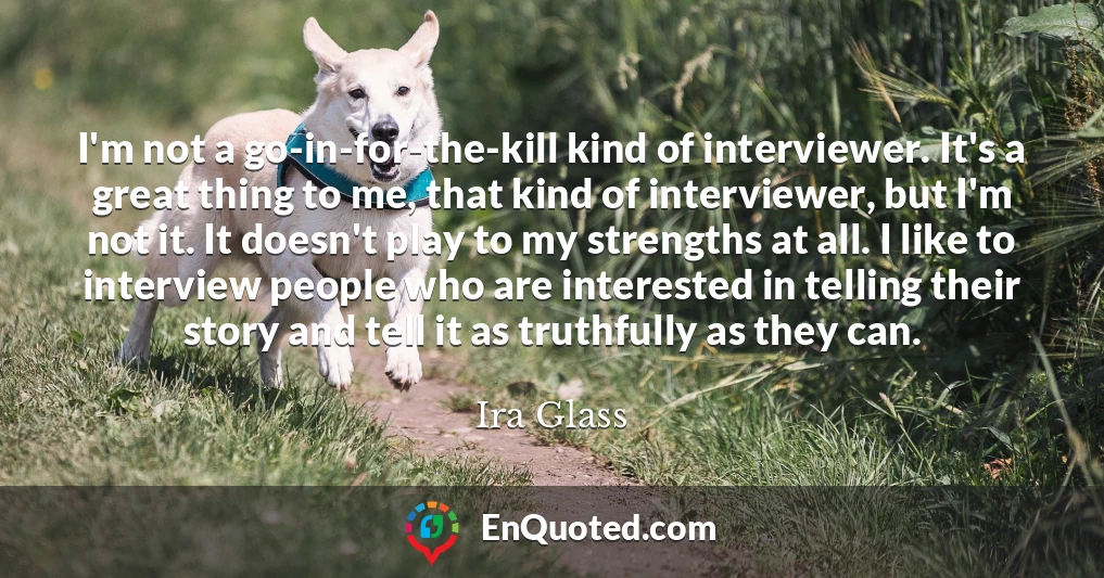 I'm not a go-in-for-the-kill kind of interviewer. It's a great thing to me, that kind of interviewer, but I'm not it. It doesn't play to my strengths at all. I like to interview people who are interested in telling their story and tell it as truthfully as they can.