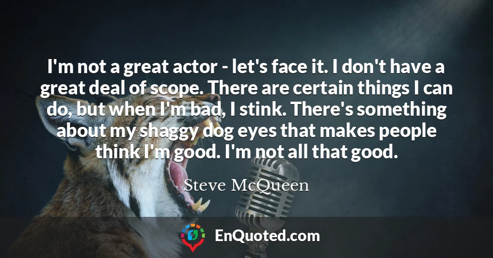 I'm not a great actor - let's face it. I don't have a great deal of scope. There are certain things I can do, but when I'm bad, I stink. There's something about my shaggy dog eyes that makes people think I'm good. I'm not all that good.