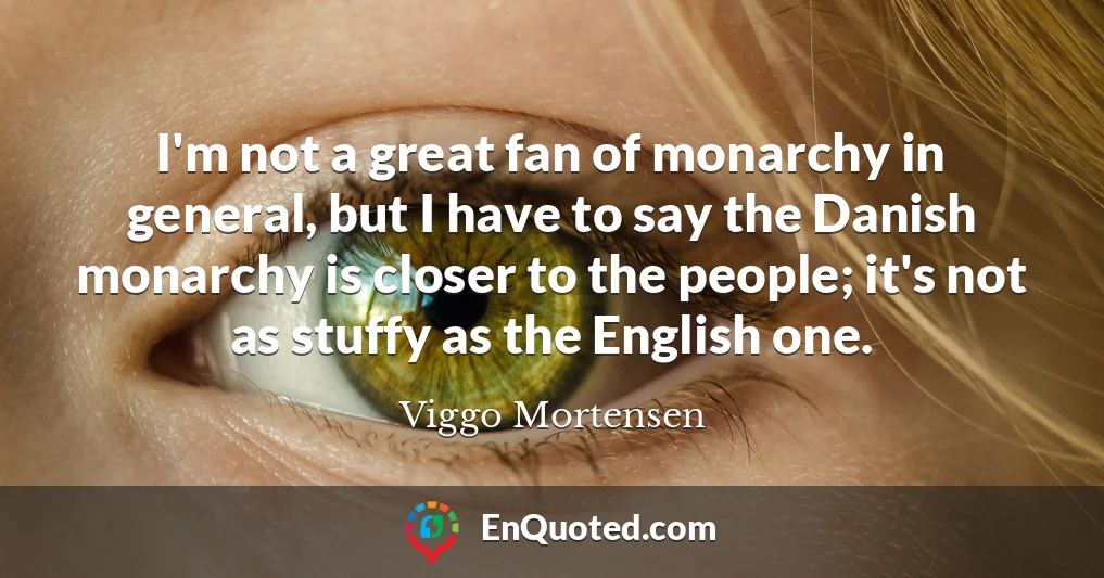 I'm not a great fan of monarchy in general, but I have to say the Danish monarchy is closer to the people; it's not as stuffy as the English one.