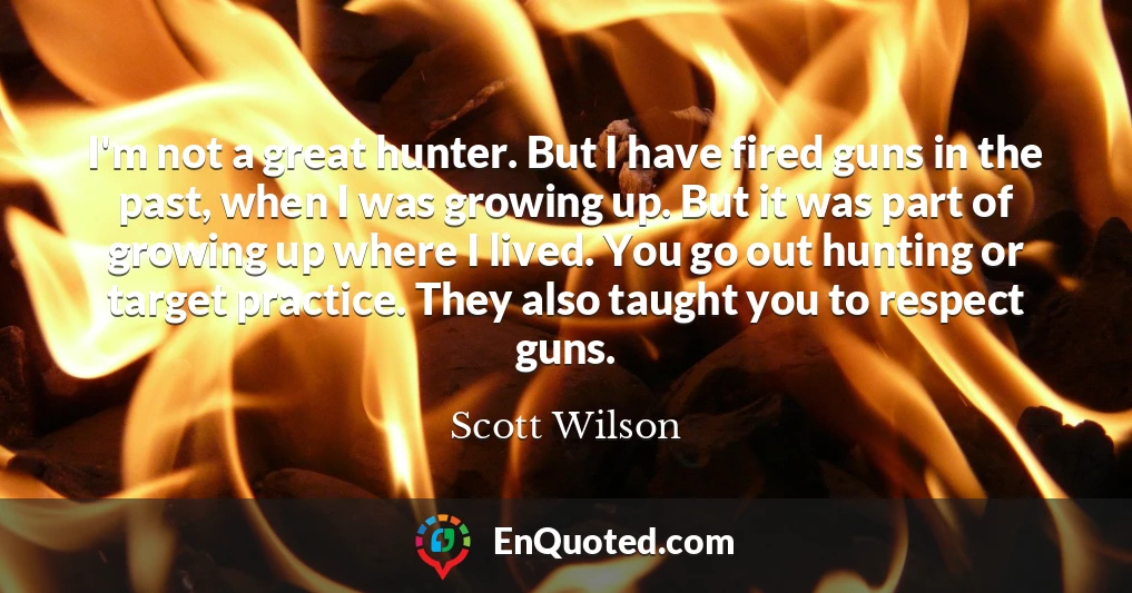 I'm not a great hunter. But I have fired guns in the past, when I was growing up. But it was part of growing up where I lived. You go out hunting or target practice. They also taught you to respect guns.