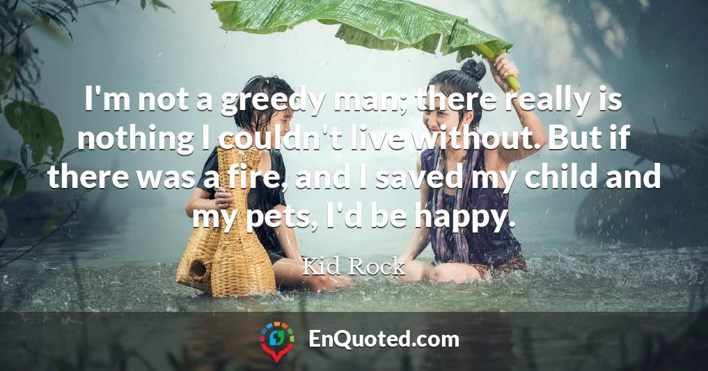 I'm not a greedy man; there really is nothing I couldn't live without. But if there was a fire, and I saved my child and my pets, I'd be happy.