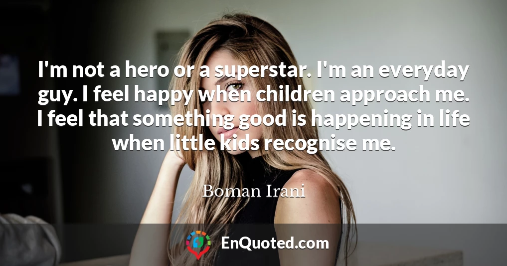 I'm not a hero or a superstar. I'm an everyday guy. I feel happy when children approach me. I feel that something good is happening in life when little kids recognise me.