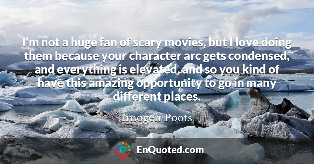 I'm not a huge fan of scary movies, but I love doing them because your character arc gets condensed, and everything is elevated, and so you kind of have this amazing opportunity to go in many different places.