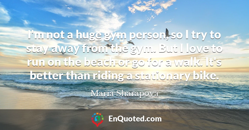 I'm not a huge gym person, so I try to stay away from the gym. But I love to run on the beach or go for a walk. It's better than riding a stationary bike.