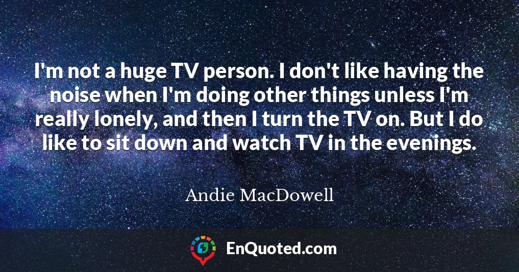 I'm not a huge TV person. I don't like having the noise when I'm doing other things unless I'm really lonely, and then I turn the TV on. But I do like to sit down and watch TV in the evenings.
