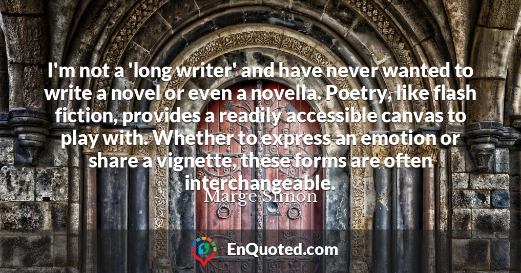 I'm not a 'long writer' and have never wanted to write a novel or even a novella. Poetry, like flash fiction, provides a readily accessible canvas to play with. Whether to express an emotion or share a vignette, these forms are often interchangeable.