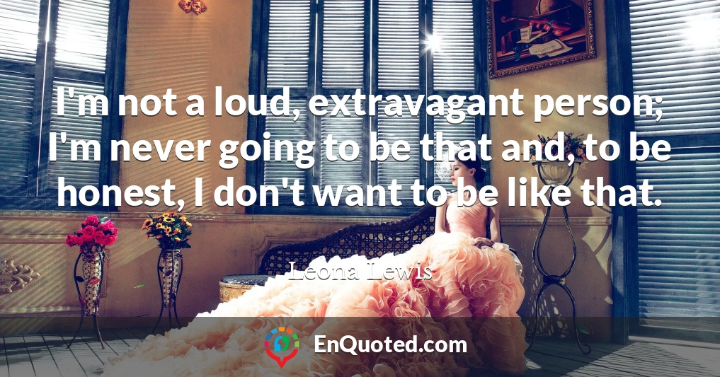 I'm not a loud, extravagant person; I'm never going to be that and, to be honest, I don't want to be like that.