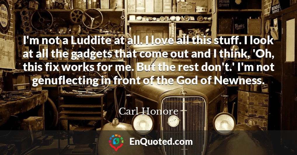 I'm not a Luddite at all. I love all this stuff. I look at all the gadgets that come out and I think, 'Oh, this fix works for me. But the rest don't.' I'm not genuflecting in front of the God of Newness.