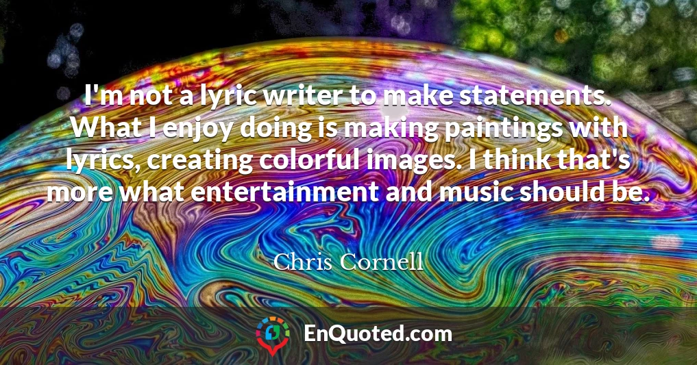 I'm not a lyric writer to make statements. What I enjoy doing is making paintings with lyrics, creating colorful images. I think that's more what entertainment and music should be.
