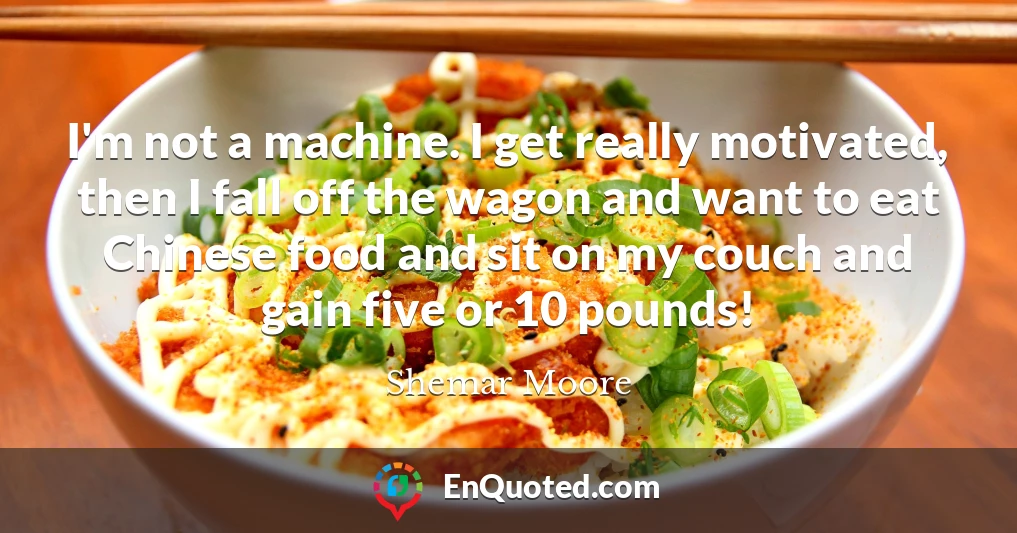I'm not a machine. I get really motivated, then I fall off the wagon and want to eat Chinese food and sit on my couch and gain five or 10 pounds!