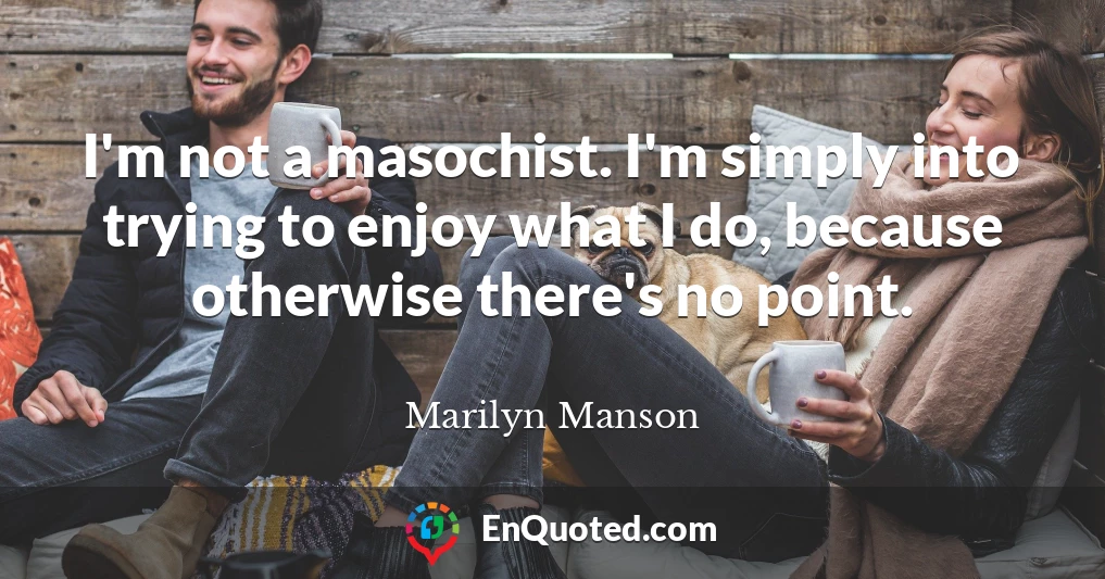 I'm not a masochist. I'm simply into trying to enjoy what I do, because otherwise there's no point.