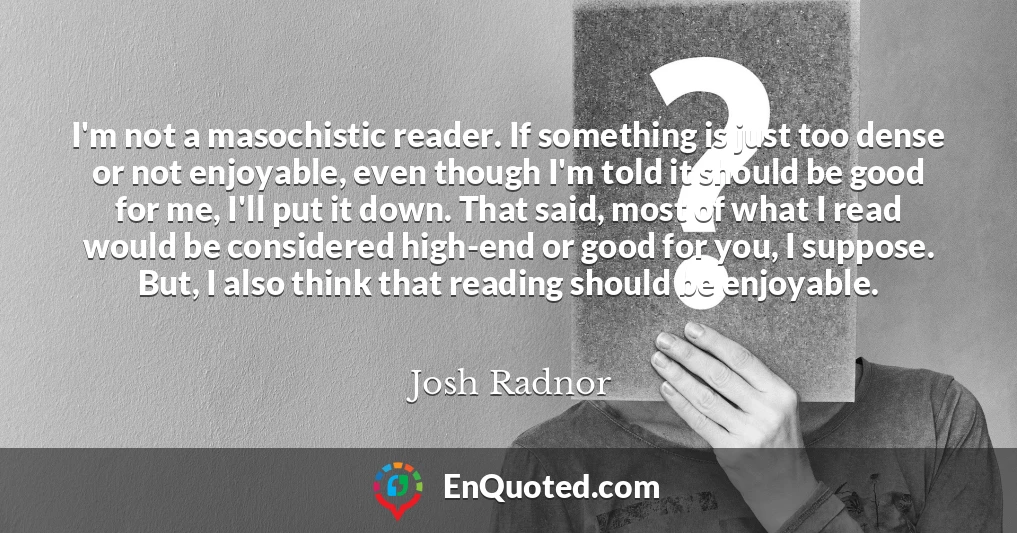 I'm not a masochistic reader. If something is just too dense or not enjoyable, even though I'm told it should be good for me, I'll put it down. That said, most of what I read would be considered high-end or good for you, I suppose. But, I also think that reading should be enjoyable.
