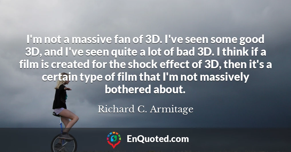 I'm not a massive fan of 3D. I've seen some good 3D, and I've seen quite a lot of bad 3D. I think if a film is created for the shock effect of 3D, then it's a certain type of film that I'm not massively bothered about.