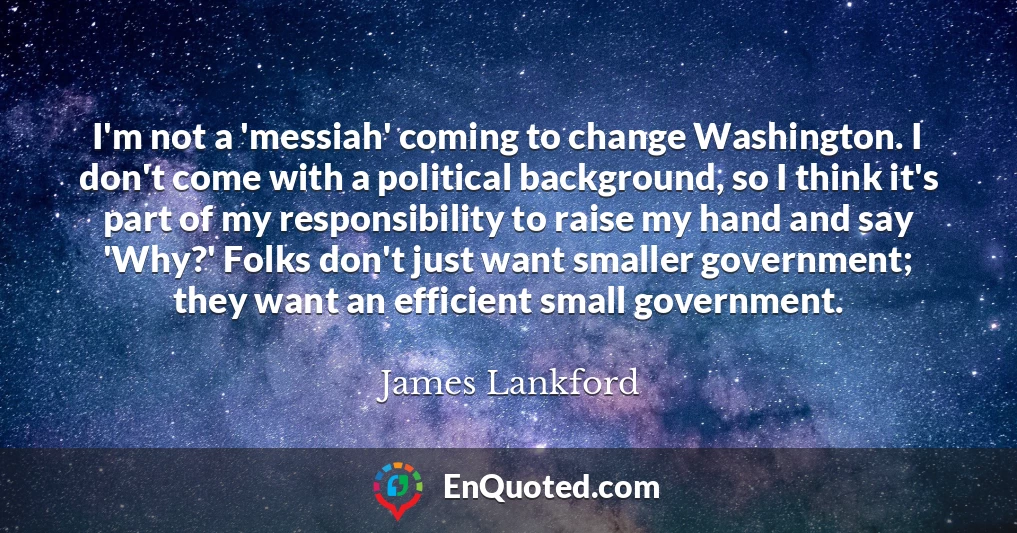 I'm not a 'messiah' coming to change Washington. I don't come with a political background, so I think it's part of my responsibility to raise my hand and say 'Why?' Folks don't just want smaller government; they want an efficient small government.