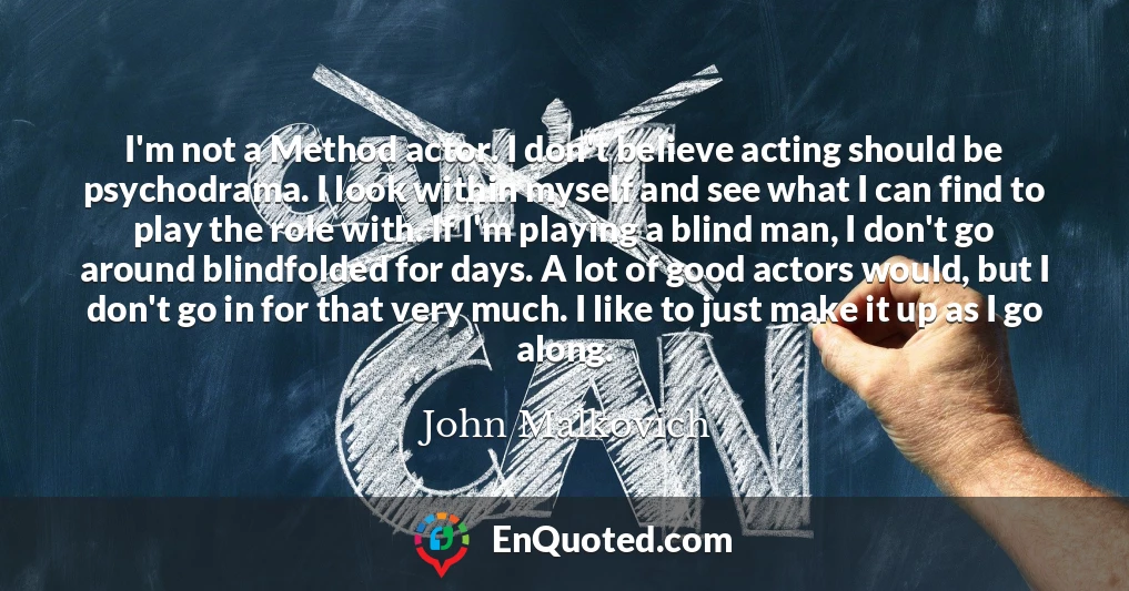 I'm not a Method actor. I don't believe acting should be psychodrama. I look within myself and see what I can find to play the role with. If I'm playing a blind man, I don't go around blindfolded for days. A lot of good actors would, but I don't go in for that very much. I like to just make it up as I go along.